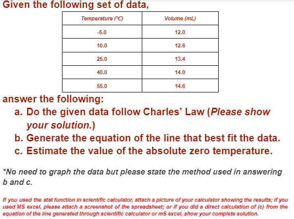 Given the following set of data,
Temperature (°C)
Volume (mL)
-5.0
12.0
10.0
12.6
25.0
13.4
40.0
14.0
55.0
14.6
answer the following:
a. Do the given data follow Charles' Law (Please show
your solution.)
b. Generate the equation of the line that best fit the data.
c. Estimate the value of the absolute zero temperature.
*No need to graph the data but please state the method used in answering
b and c.
If you used the stat function in scientific calculator, attach a picture of your calculator showing the results; if you
used MS excel, please attach a screenshot of the spreadsheet; or if you did a direct calculation of (c) from the
equation of the line generated through scientific calculator or ms excel, show your complete solution.