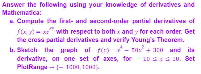 Answer the following using your knowledge of derivatives and
Mathematica:
a. Compute the first- and second-order partial derivatives of
xy
f(x, y) = xe with respect to both x and y for each order. Get
the cross partial derivatives and verify Young's Theorem.
b. Sketch the graph of f(x)=x²- 50x² + 300 and its
derivative, on one set of axes, for 10 ≤ x ≤ 10. Set
PlotRange → {- 1000, 1000}.
-