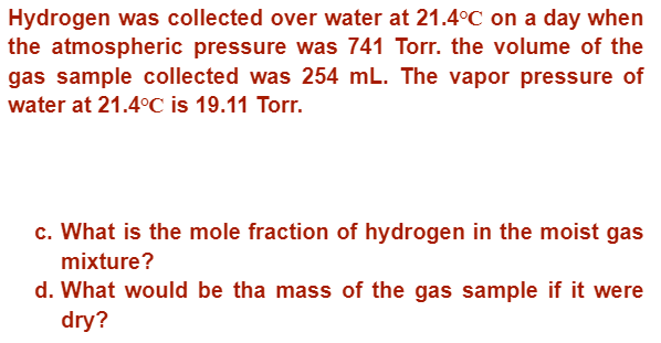 Hydrogen was collected over water at 21.4°C on a day when
the atmospheric pressure was 741 Torr. the volume of the
gas sample collected was 254 mL. The vapor pressure of
water at 21.4°C is 19.11 Torr.
c. What is the mole fraction of hydrogen in the moist gas
mixture?
d. What would be the mass of the gas sample if it were
dry?