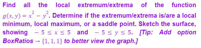 Find all the local extremum/extrema of the function
g(x, y):
) = x² − y². Determine if the extremum/extrema is/are a local
minimum, local maximum, or a saddle point. Sketch the surface,
showing - 5 ≤ x ≤ 5 and 5 ≤ y ≤ 5. [Tip: Add option
BoxRatios → {1, 1, 1} to better view the graph.]
-