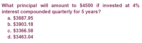 What principal will amount to $4500 if invested at 4%
interest compounded quarterly for 5 years?
a. $3687.95
b. $3903.18
c. $3366.58
d. $3463.04