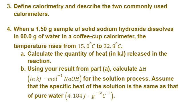 3. Define calorimetry and describe the two commonly used
calorimeters.
4. When a 1.50 g sample of solid sodium hydroxide dissolves
in 60.0 g of water in a coffee-cup calorimeter, the
temperature rises from 15.0°C to 32.8°C.
a. Calculate the quantity of heat (in kJ) released in the
reaction.
b. Using your result from part (a), calculate AH
(in kJ mol NaOH) for the solution process. Assume
that the specific heat of the solution is the same as that
of pure water (4. 184 J · g¯¹°c¯¹).