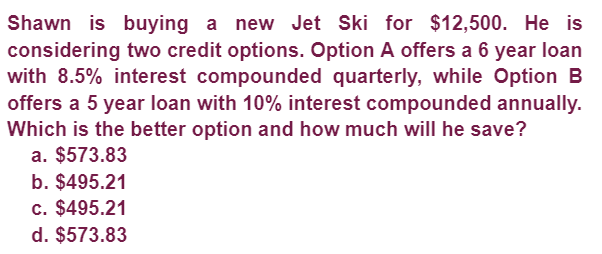 Shawn is buying a new Jet Ski for $12,500. He is
considering two credit options. Option A offers a 6 year loan
with 8.5% interest compounded quarterly, while Option B
offers a 5 year loan with 10% interest compounded annually.
Which is the better option and how much will he save?
a. $573.83
b. $495.21
c. $495.21
d. $573.83
