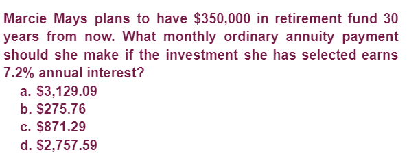 Marcie Mays plans to have $350,000 in retirement fund 30
years from now. What monthly ordinary annuity payment
should she make if the investment she has selected earns
7.2% annual interest?
a. $3,129.09
b. $275.76
c. $871.29
d. $2,757.59
