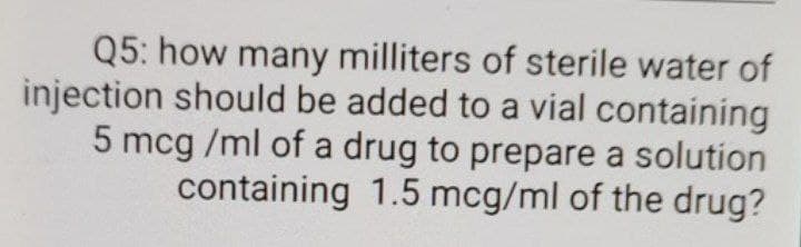 Q5: how many milliters of sterile water of
injection should be added to a vial containing
5 mcg /ml of a drug to prepare a solution
containing 1.5 mcg/ml of the drug?
