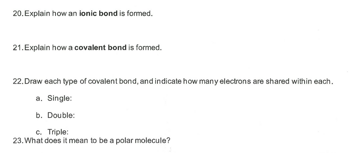 20. Explain how an ionic bond is formed.
21. Explain howa covalent bond is formed.
22. Draw each type of covalent bond, and indicate how many electrons are shared within each.
a. Single:
b. Double:
c. Triple:
23. What does it mean to be a polar molecule?
