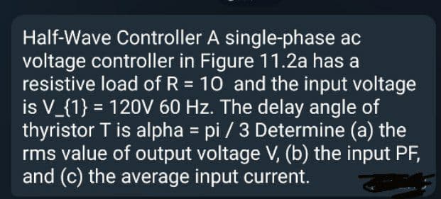 Half-Wave Controller A single-phase ac
voltage controller in Figure 11.2a has a
resistive load of R = 10 and the input voltage
is V_{1} = 120V 60 Hz. The delay angle of
thyristor T is alpha = pi / 3 Determine (a) the
rms value of output voltage V, (b) the input PF,
and (c) the average input current.
