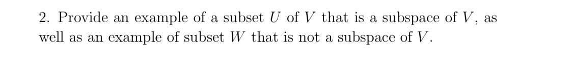 2. Provide an example of a subset U of V that is a subspace of V, as
well as an example of subset W that is not a subspace of V.
