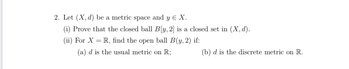 2. Let (X, d) be a metric space and y E X.
(i) Prove that the closed ball B[y, 2] is a closed set in (X, d).
(ii) For X = R, find the open ball B(y, 2) if:
(a) d is the usual metric on R;
(b) d is the discrete metric on R.
