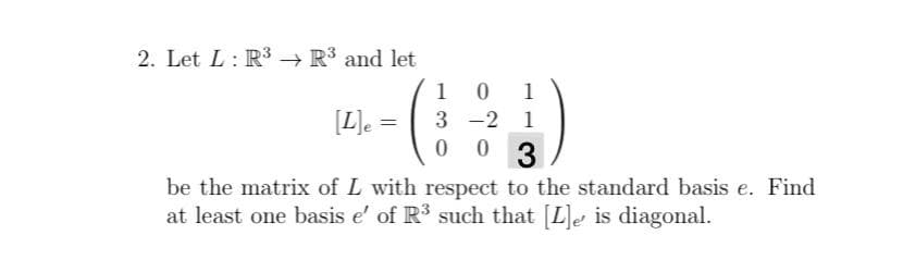 2. Let L: R3 R³ and let
1
1
[L]e
3 -2 1
3
be the matrix of L with respect to the standard basis e. Find
at least one basis e' of R such that [L]e is diagonal.
