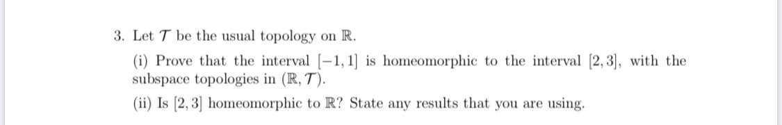 3. Let T be the usual topology on R.
(i) Prove that the interval [-1, 1] is homeomorphic to the interval [2, 3], with the
subspace topologies in (R, T).
(ii) Is [2, 3] homeomorphic to R? State any results that you are using.
