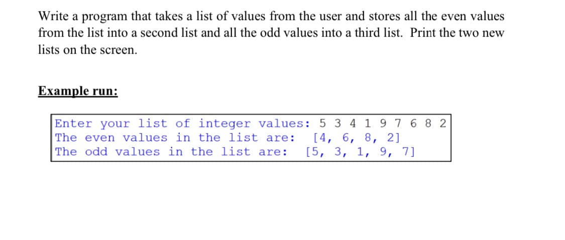 Write a program that takes a list of values from the user and stores all the even values
from the list into a second list and all the odd values into a third list. Print the two new
lists on the screen.
Example run:
Enter your list of integer values: 5 3 4 1 9 7 6 8 2
The even values in the list are:
[4, 6, 8, 2]
[5, 3, 1, 9, 7]
The odd values in the list are:
