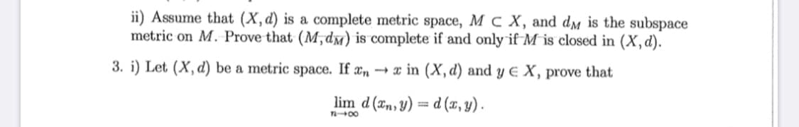 ii) Assume that (X,d) is a complete metric space, M c X, and dm is the subspace
metric on M. Prove that (M,dm) is complete if and only if M is closed in (X,d).
3. i) Let (X, d) be a metric space. If xn → x in (X, d) and y E X, prove that
lim d (xn, y) = d (¤, y).
n00
