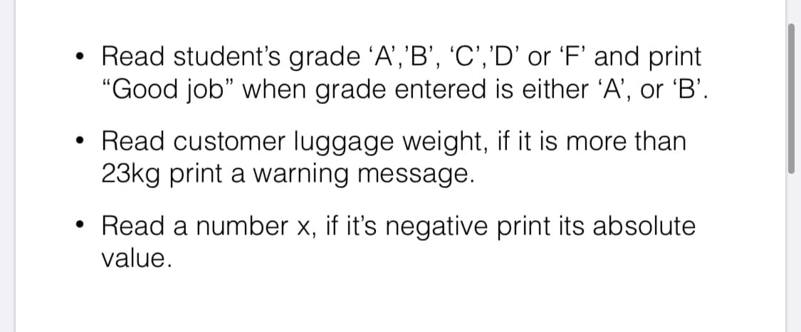 • Read student's grade 'A','B', 'C','D' or 'F' and print
"Good job" when grade entered is either 'A', or 'B'.
Read customer luggage weight, if it is more than
23kg print a warning message.
• Read a number x, if it's negative print its absolute
value.
