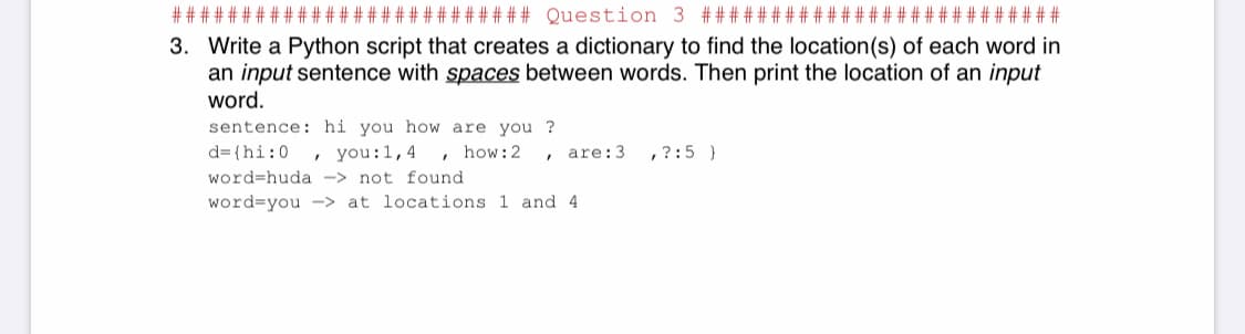 *######## Question 3 ######:
# ######
3. Write a Python script that creates a dictionary to find the location(s) of each word in
an input sentence with spaces between words. Then print the location of an input
word.
sentence: hi you how are you ?
d= {hi:0
, you:1,4 , how:2
are:3
,?:5 }
word=huda -> not found
word=you -> at locations 1 and 4
