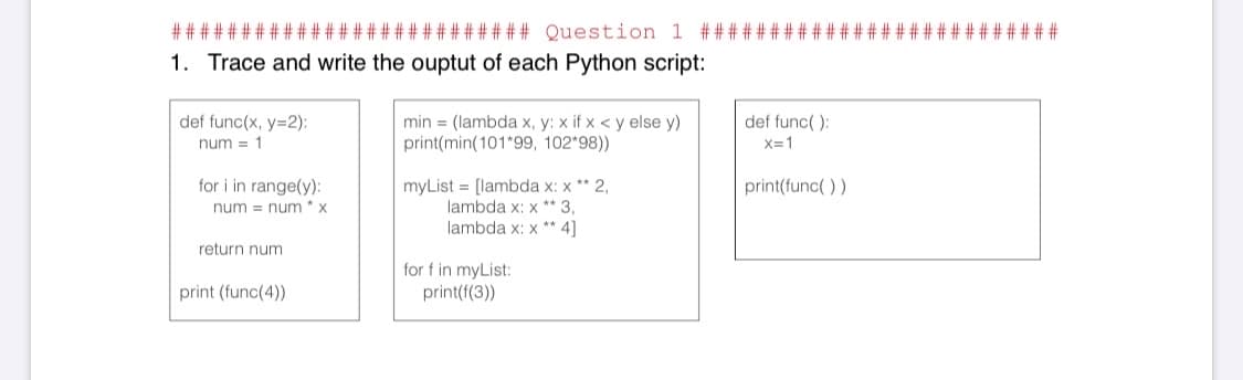 ###
####### Question 1 ## #
######
1. Trace and write the ouptut of each Python script:
def func(x, y=2):
def func( ):
min = (lambda x, y: x if x < y else y)
print(min(101*99, 102*98))
num = 1
X=1
for i in range(y):
myList = [lambda x: x ** 2,
lambda x: x * 3,
lambda x: x ** 4]
print(func( ))
num = num * x
return num
for f in myList:
print(f(3))
print (func(4))
