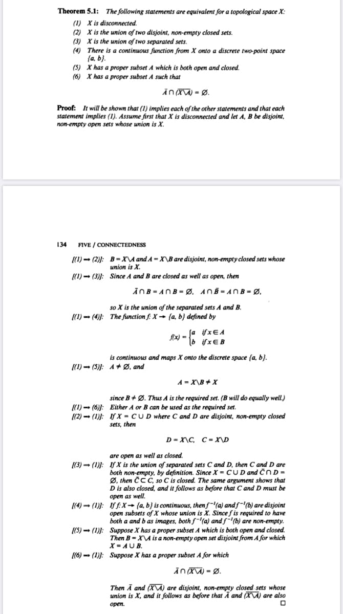 Theorem 5.1: The following statements are equivalent for a topological space X:
(1) X is disconnected.
(2) X is the union of two disjoint, non-empty closed sets.
(3) X is the union of two separated sets.
(4) There is a continuous function from X onto a discrete two-point space
{a, b}.
(5) X has a proper subset A which is both open and closed.
(6) X has a proper subset A such that
ĀnX\A) = Ø.
Proof: It will be shown that (1) implies each of the other statements and that each
statement implies (1). Assume first that X is disconnected and let A, B be disjoint,
non-empty open sets whose union is X.
134
FIVE / CONNECTEDNESS
((1) - (2)): B=X\A and A = X\B are disjoint, non-empty closed sets whose
union is X.
((1) - (3)): Since A and B are closed as well as open, then
ĀNB= ANB = Ø, ANB = ANB = Ø,
so X is the union of the separated sets A and B.
(1) → (4)): The function f: X → {a, b} defined by
:-
if xE A
if xEB
f(x) =
is continuous and maps X onto the discrete space {a, b}.
[(1) → (5)]: A + Ø, and
A = X\B + X
since B + Ø. Thus A is the required set. (B will do equally well.)
((1) - (6)): Either A or B can be used as the required set.
((2) - (1)): IfX = CUD where C and D are disjoint, non-empty closed
sets, then
D = X\C, C = X\D
are open as well as closed.
[(3) - (1): If X is the union of separated sets C and D, then C and D are
both non-empty, by definition. Since X = C UD and ČnD =
Ø, then ČCC, so C is closed. The same argument shows that
D is also closed, and it follows as before that C and D must be
onen as well.
[(4) → (1)): If f:X→ {a, b} is continuous, thenf~'(a) andf-'b) are disjoint
open subsets of X whose union is X. Since f is required to have
both a and b as images, both f-@) and f-'(b) are non-empty.
[(5) - (1)): Suppose X has a proper subset A which is both open and closed.
Then B = X\A is a non-empty open set disjoint from A for which
X = AUB.
(6) - (1)): Suppose X has a proper subset A for which
ĀNXA) = Ø.
Then Ā and (X\A) are disjoint, non-empty closed sets whose
union is X, and it follows as before that Ā and (X\A) are also
орen.
