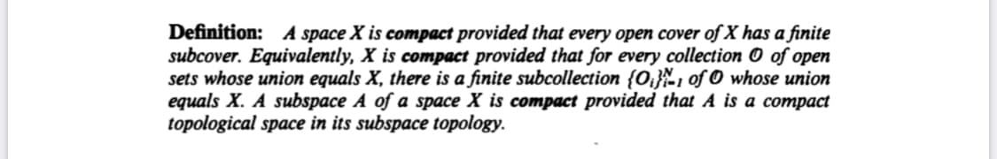 Definition: A space X is compact provided that every open cover of X has a finite
subcover. Equivalently, X is compact provided that for every collection O of open
sets whose union equals X, there is a finite subcollection {O;}\1 of O whose union
equals X. A subspace A of a space X is compact provided that A is a compact
topological space in its subspace topology.
