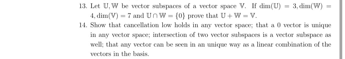 = 3, dim(W)
13. Let U, W be vector subspaces of a vector space V. If dim(U)
4, dim(V) = 7 and UnW = {0} prove that U + W = V.
14. Show that cancellation low holds in any vector space; that a 0 vector is unique
in any vector space; intersection of two vector subspaces is a vector subspace as
well; that any vector can be seen in an unique way as a linear combination of the
vectors in the basis.
