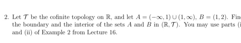 2. Let T be the cofinite topology on R, and let A = (-x, 1) U (1, ), B = (1,2). Fine
the boundary and the interior of the sets A and B in (IR, T). You may use parts (i
and (ii) of Example 2 from Lecture 16.
