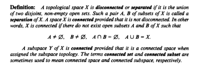Definition: A topological space X is disconnected or separated if it is the union
of two disjoint, non-empty open sets. Such a pair A, B of subsets of X is called a
separation of X. A space X is connected provided that it is not disconnected. In other
words, X is connected if there do not exist open subsets A and B of X such that
A + Ø, B+ Ø, ANB= Ø, AUB= X.
%3D
A subspace Y of X is connected provided that it is a connected space when
assigned the subspace topology. The terms connected set and connected subset are
sometimes used to mean connected space and connected subspace, respectively.
