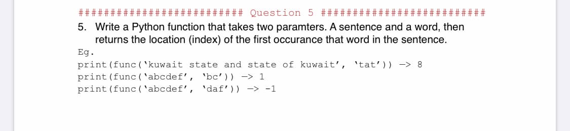 ### Question 5 ##
5. Write a Python function that takes two paramters. A sentence and a word, then
returns the location (index) of the first occurance that word in the sentence.
Eg.
print (func ( 'kuwait state and state of kuwait', 'tat')) -> 8
print (func ( 'abcdef', 'bc')) -> 1
print (func ( 'abcdef', 'daf')) -> -1
