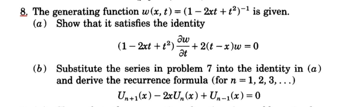 8. The generating function w (x, t) = (1– 2xt + t²)-1 is given.
(a) Show that it satisfies the identity
%3D
(1– 2xt + t2)
+ 2(t – x)w = 0
at
%3D
(b) Substitute the series in problem 7 into the identity in (a)
and derive the recurrence formula (for n = 1, 2, 3, ...)
Un+1(x) – 2xU,(x) + Un-1(x) = 0
