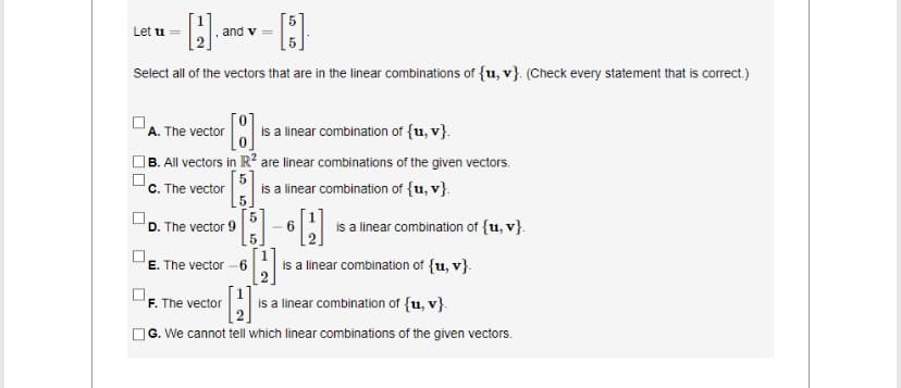 [2].
[5]
Select all of the vectors that are in the linear combinations of {u, v}. (Check every statement that is correct.)
Let u =
and v
. The vector [] is
is a linear combination of {u, v}.
B. All vectors in R2 are linear combinations of the given vectors.
c. The vector
is a linear combination of {u, v}.
D. The vector 9
5
E. The vector -6
[H]
H is a linear combination of {u, v}.
G. We cannot tell which linear combinations of the given vectors.
F. The vector
- 6 is a linear combination of {u, v}.
is a linear combination of {u, v}.
