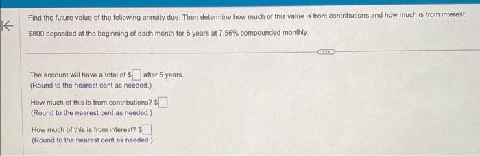 K
Find the future value of the following annuity due. Then determine how much of this value is from contributions and how much is from interest.
$800 deposited at the beginning of each month for 5 years at 7.56% compounded monthly.
The account will have a total of $ after 5 years.
(Round to the nearest cent as needed.)
How much of this is from contributions? $
(Round to the nearest cent as needed.)
How much of this is from interest? $
(Round to the nearest cent as needed.)