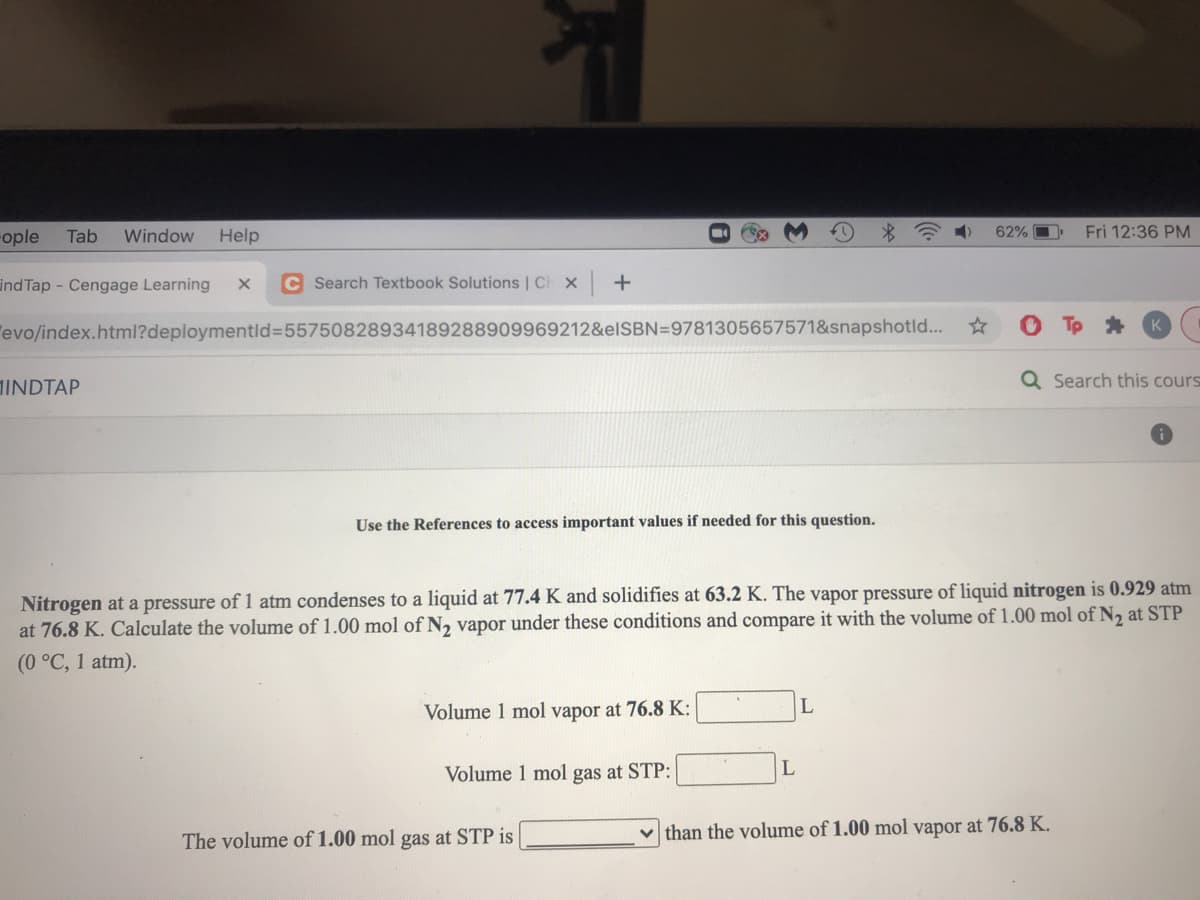 ople
Tab
Window
Help
62% O
Fri 12:36 PM
ind Tap - Cengage Learning
C Search Textbook Solutions | Ch x +
"evo/index.html?deploymentld%3D55750828934189288909969212&elSBN=9781305657571&snapshotld...
INDTAP
Q Search this cours
Use the References to access important values if needed for this question.
Nitrogen at a pressure of 1 atm condenses to a liquid at 77.4 K and solidifies at 63.2 K. The vapor pressure of liquid nitrogen is 0.929 atm
at 76.8 K. Calculate the volume of 1.00 mol of N, vapor under these conditions and compare it with the volume of 1.00 mol of N, at STP
(0 °C, 1 atm).
Volume 1 mol vapor at 76.8 K:
Volume 1 mol gas at STP:
The volume of 1.00 mol gas at STP is
v than the volume of 1.00 mol vapor at 76.8 K.
