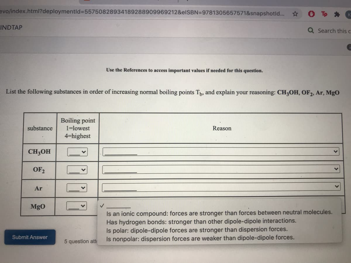 evo/index.html?deploymentld%3D55750828934189288909969212&elSBN=9781305657571&snapshotld...
INDTAP
Q Search this c
Use the References to access important values if needed for this question.
List the following substances in order of increasing normal boiling points T, and explain your reasoning: CH3OH, OF2, Ar, MgO
Boiling point
substance
1=lowest
Reason
4-highest
CH3OH
OF2
Ar
MgO
Is an ionic compound: forces are stronger than forces between neutral molecules.
Has hydrogen bonds: stronger than other dipole-dipole interactions.
Is polar: dipole-dipole forces are stronger than dispersion forces.
Is nonpolar: dispersion forces are weaker than dipole-dipole forces.
Submit Answer
5 question att
