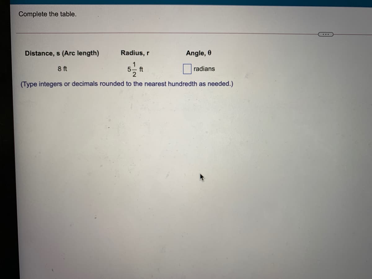 Complete the table.
Distance, s (Arc length)
Radius, r
Angle, 0
8 ft
5 ft
2
radians
(Type integers or decimals rounded to the nearest hundredth as needed.)
