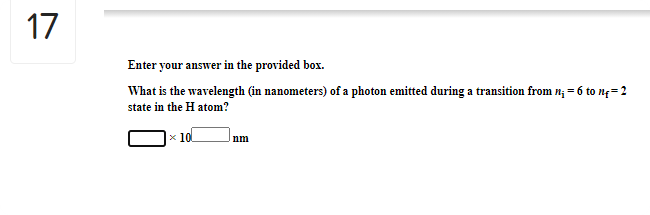 17
Enter your answer in the provided box.
What is the wavelength (in nanometers) of a photon emitted during a transition from n; = 6 to n4=2
state in the H atom?
x 10
nm
