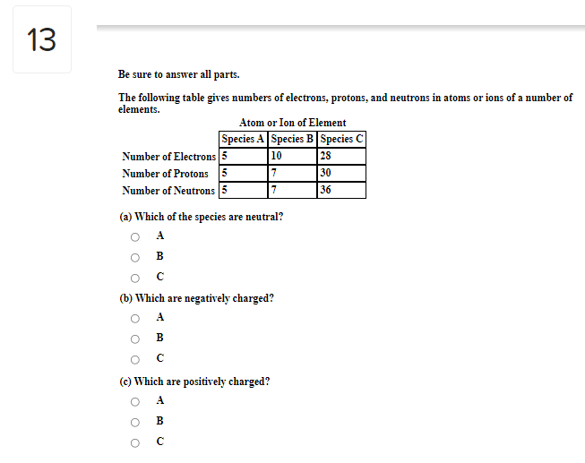 13
Be sure to answer all parts.
The following table gives numbers of electrons, protons, and neutrons in atoms or ions of a number of
elements.
Atom or Ion of Element
Species A Species B Species C
Number of Electrons 5
Number of Protons 5
Number of Neutrons 5
10
28
7
30
36
(a) Which of the species are neutral?
O A
в
(b) Which are negatively charged?
A
в
O C
(c) Which are positively charged?
A
