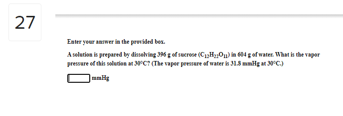 27
Enter your answer in the provided box.
A solution is prepared by dissolving 396 g of sucrose (C1,H2,01) in 604 g of water. What is the vapor
pressure of this solution at 30°C? (The vapor pressure of water is 31.8 mmHg at 30°C.)
) mmHg
