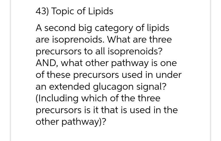 43) Topic of Lipids
A second big category of lipids
are isoprenoids. What are three
precursors to all isoprenoids?
AND, what other pathway is one
of these precursors used in under
an extended glucagon signal?
(Including which of the three
precursors is it that is used in the
other pathway)?

