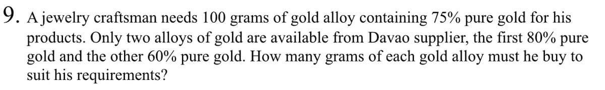 9. A jewelry craftsman needs 100 grams of gold alloy containing 75% pure gold for his
products. Only two alloys of gold are available from Davao supplier, the first 80% pure
gold and the other 60% pure gold. How many grams of each gold alloy must he buy to
suit his requirements?
