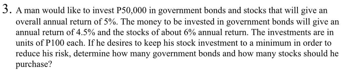 3. A man would like to invest P50,000 in government bonds and stocks that will give an
overall annual return of 5%. The money to be invested in government bonds will give an
annual return of 4.5% and the stocks of about 6% annual return. The investments are in
units of P100 each. If he desires to keep his stock investment to a minimum in order to
reduce his risk, determine how many government bonds and how many stocks should he
purchase?
