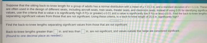 Suppose that the sitting back-to-knee length tor a group of adults has a normal distribution with a mean of u 23.3 in. and a standard deviation of e=11 in. These
are often used in the design of different seats, including aircraft seats, train seats, theater seats, and classroom seats. Instead of using 0.05 for identifying significa
values, use the criteria that a value x is significantly high it P(x or greater) s0.01 and a value is signifcantly low if P(x or less) s0.01. Find the back-to-knee lengths
separating significant values from those that are not significant. Using these criteria, is a back-to knee length of 25.6 in. significantly high?
Find the back-to-knee lengths separating significant values from those that are not significant
Back-to-knee lengths greater than in. and less than
(Round to one decimal place as needed.)
in, are not significant, and values outside that range are considered significant
