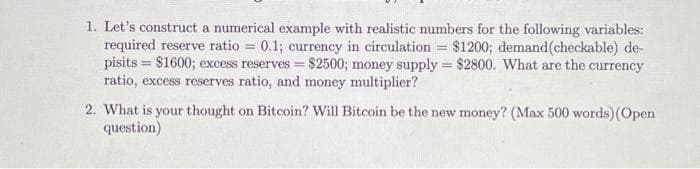 1. Let's construct a numerical example with realistic numbers for the following variables:
required reserve ratio = 0.1; currency in circulation = $1200; demand(checkable) de-
pisits = $1600; excess reserves = $2500; money supply = $2800. What are the currency
ratio, excess rescrves ratio, and money multiplier?
2. What is your thought on Bitcoin? Will Bitcoin be the new money? (Max 500 words)(Open
question)
