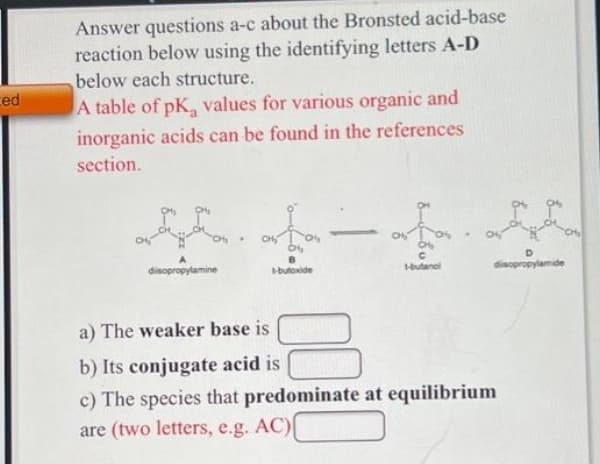 Answer questions a-c about the Bronsted acid-base
reaction below using the identifying letters A-D
below each structure.
ced
A table of pK, values for various organic and
inorganic acids can be found in the references
section.
CH
CH
B
disopropylamine
-butoxide
butanol
disopropylamide
a) The weaker base is
b) Its conjugate acid is
c) The species that predominate at equilibrium
are (two letters, e.g. AC)
