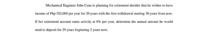 Mechanical Engineer John Cena is planning for retirement decides that he wishes to have
income of Php 200,000 per year for 20 years with the first withdrawal starting 30 years from now.
If her retirement account earns activity at 8% per year, determine the annual amount he would
need to deposit for 29 years beginning 2 years now.
