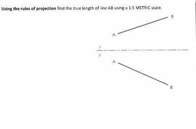Using the rules of projection find the true length of line AB using a 1:5 METRIC scale.
A
