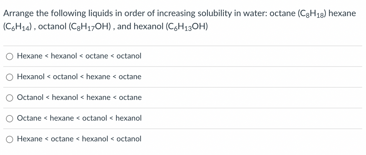 Arrange the following liquids in order of increasing solubility in water: octane (C8H18) hexane
(C6H₁4), octanol (C8H₁7OH), and hexanol (C6H₁3OH)
Hexane < hexanol < octane < octanol
Hexanol < octanol < hexane < octane
Octanol hexanol < hexane < octane
Octane < hexane < octanol < hexanol
Hexane < octane < hexanol < octanol