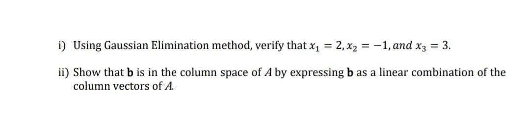 i) Using Gaussian Elimination method, verify that x1 = 2,x2 = -1, and x3 = 3.
ii) Show that b is in the column space of A by expressing b as a linear combination of the
column vectors of A.
