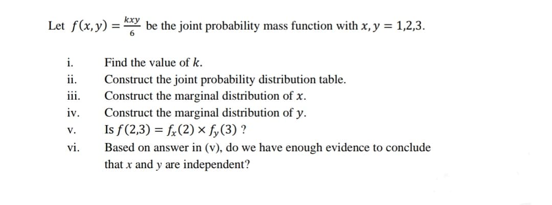 kxy
Let f(x,y) = " be the joint probability mass function with x, y = 1,2,3.
i.
Find the value of k.
ii.
Construct the joint probability distribution table.
Construct the marginal distribution of x.
Construct the marginal distribution of
Is f(2,3) = f:(2) x fy(3) ?
iii.
iv.
у.
V.
vi.
Based on answer in (v), do we have enough evidence to conclude
that x and y are independent?
