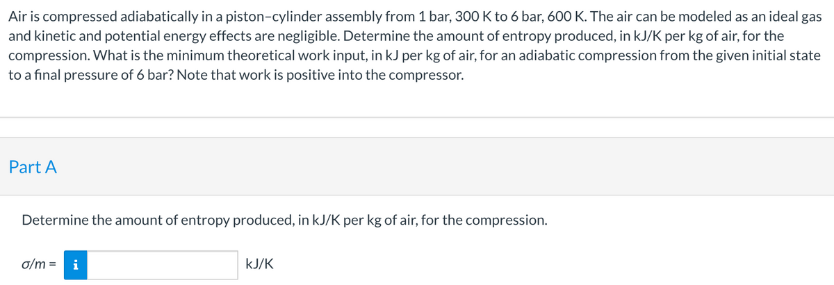 Air is compressed adiabatically in a piston-cylinder assembly from 1 bar, 300 K to 6 bar, 600 K. The air can be modeled as an ideal gas
and kinetic and potential energy effects are negligible. Determine the amount of entropy produced, in kJ/K per kg of air, for the
compression. What is the minimum theoretical work input, in kJ per kg of air, for an adiabatic compression from the given initial state
to a final pressure of 6 bar? Note that work is positive into the compressor.
Part A
Determine the amount of entropy produced, in kJ/K per kg of air, for the compression.
o/m = i
kJ/K
