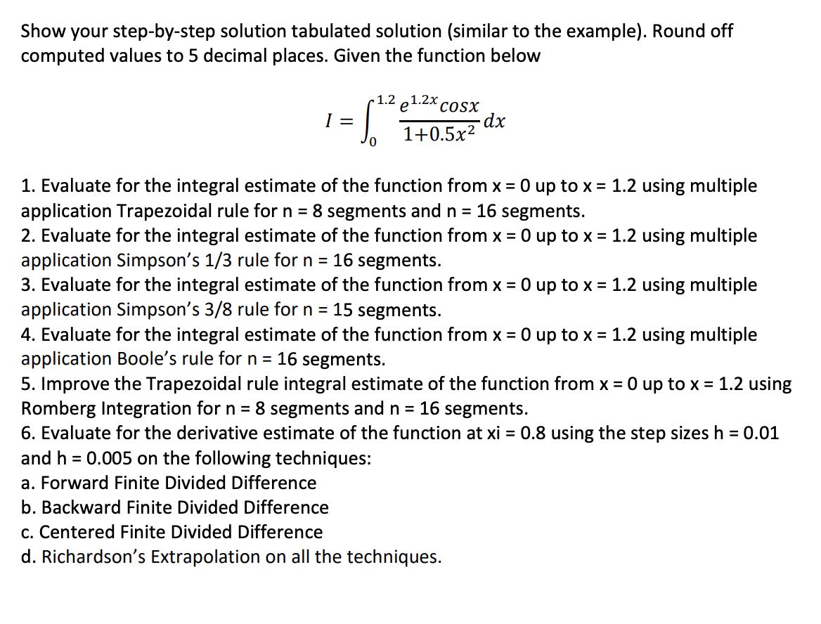 Show
your step-by-step solution tabulated solution (similar to the example). Round off
computed values to 5 decimal places. Given the function below
1.2 e1.2X cosX
-dx
1+0.5x?
I =
1. Evaluate for the integral estimate of the function from x = 0 up to x = 1.2 using multiple
application Trapezoidal rule for n = 8 segments and n = 16 segments.
2. Evaluate for the integral estimate of the function from x = 0 up to x = 1.2 using multiple
application Simpson's 1/3 rule for n = 16 segments.
3. Evaluate for the integral estimate of the function from x = 0 up to x = 1.2 using multiple
application Simpson's 3/8 rule for n = 15 segments.
4. Evaluate for the integral estimate of the function from x = 0 up to x = 1.2 using multiple
application Boole's rule for n = 16 segments.
5. Improve the Trapezoidal rule integral estimate of the function from x = 0 up to x = 1.2 using
Romberg Integration for n = 8 segments and n = 16 segments.
6. Evaluate for the derivative estimate of the function at xi = 0.8 using the step sizes h = 0.01
and h = 0.005 on the following techniques:
a. Forward Finite Divided Difference
b. Backward Finite Divided Difference
c. Centered Finite Divided Difference
d. Richardson's Extrapolation on all the techniques.
