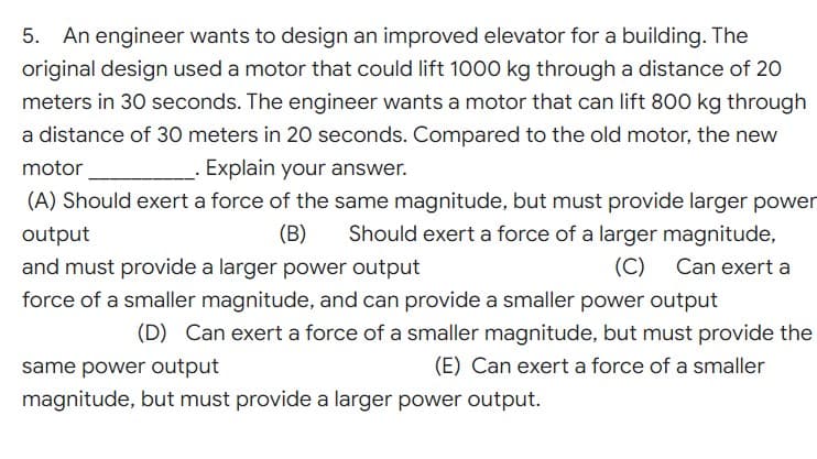 5.
An engineer wants to design an improved elevator for a building. The
original design used a motor that could lift 1000 kg through a distance of 20
meters in 30 seconds. The engineer wants a motor that can lift 800 kg through
a distance of 30 meters in 20 seconds. Compared to the old motor, the new
motor
Explain your answer.
(A) Should exert a force of the same magnitude, but must provide larger power
Should exert a force of a larger magnitude,
output
(B)
and must provide a larger power output
(C)
Can exert a
force of a smaller magnitude, and can provide a smaller power output
(D) Can exert a force of a smaller magnitude, but must provide the
same power output
(E) Can exert a force of a smaller
magnitude, but must provide a larger power output.
