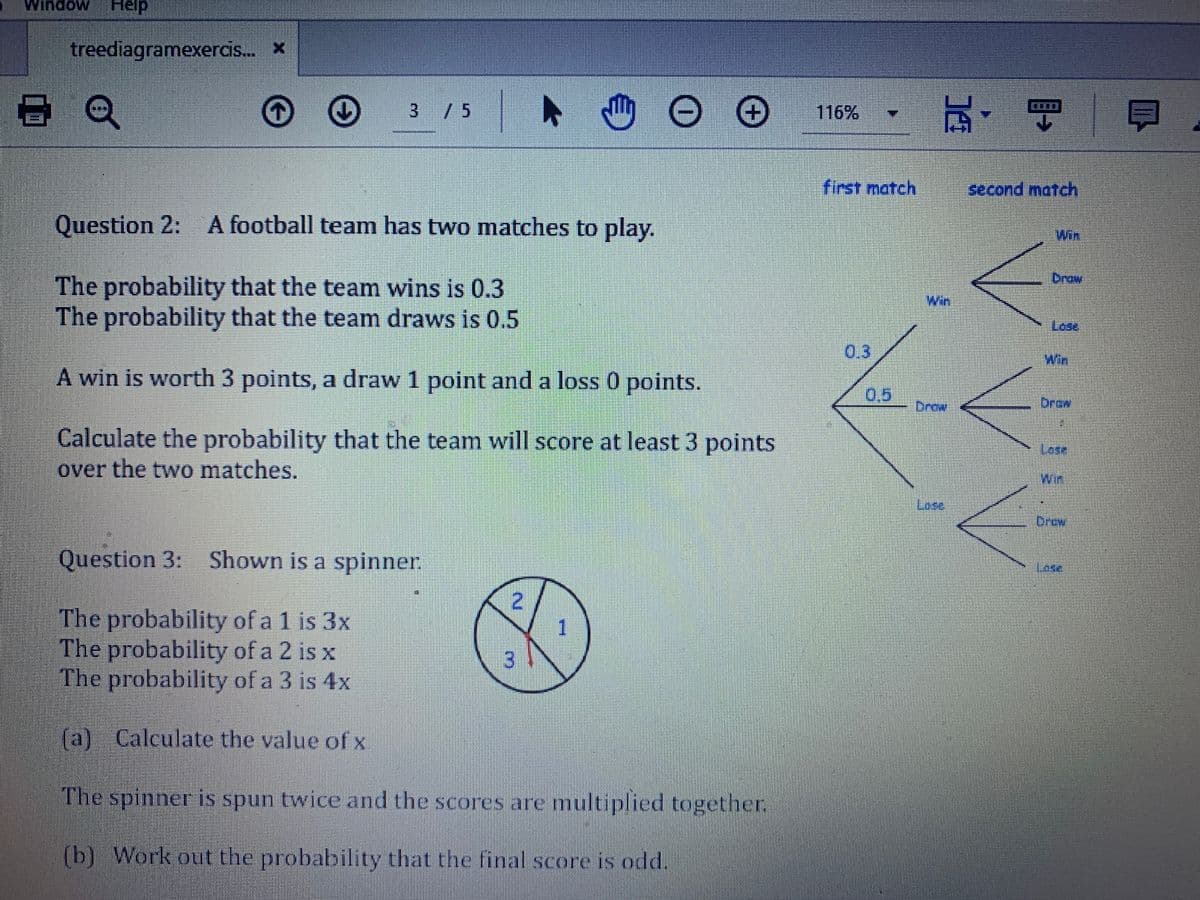 Window
Help
treediagramexercis. x
玩,明
3 / 5
116%
first match
second match
Question 2:
A football team has two matches to play.
Win
Drow
The probability that the team wins is 0.3
The probability that the team draws is 0.5
Win
Lese
0,3
A win is worth 3 points, a draw 1 point and a loss 0 points.
0,5
Drow
Drew
Calculate the probability that the team will score at least 3 points
over the two matches.
Lose,
Win
Lese
Drew
Question 3: Shown is a spinner.
Tese
2
The probability of a 1 is 3x
The probability of a 2 is x
The probability of a 3 is 4x
3.
1
(a) Calculate the value of x
The spinner is spun twice and the scores are multiplied together
(b) Work out the probability that the final score is odd.
